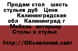 Продам стол , шесть стульев дуб › Цена ­ 30 000 - Калининградская обл., Калининград г. Мебель, интерьер » Столы и стулья   